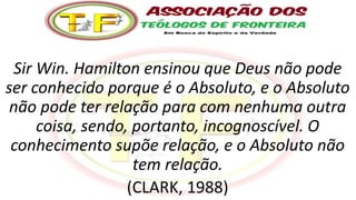 Sir Win. Hamilton ensinou que Deus não pode
ser conhecido porque é o Absoluto, e o Absoluto
não pode ter relação para com nenhuma outra
coisa, sendo, portanto, incognoscível. O
conhecimento supõe relação, e o Absoluto não
tem relação.
(CLARK, 1988)
 
