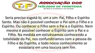 Seria preciso esgotá-lo, um a um: Pai, Filho e Espírito
Santo. Mas não é possível conhecer o Pai sem o Filho e o
Espírito. Ou conhecer o Filho sem o Pai e o Espírito. Nem
mesmo é possível conhecer o Espírito sem o Pai e o
Filho. Na medida em estivéssemos conhecendo a
totalidade do Pai, nos confundiríamos com a pessoa do
Filho e do Espírito, e todo nosso conhecimento se
esvaziaria em uma loucura sem fim.
 
