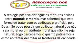 A teologia positiva distingue os atributos divinos
entre naturais e morais, mas sabemos que esta
forma de tratar com os atributos é artificial, pois
Deus não pode possuir um atributo natural que não
seja moral ou um atributo moral que não lhe seja
natural. Logo percebemos o quanto patinamos a
esmo ao tentar delimitar as fronteiras da divindade.
 