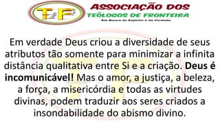 Em verdade Deus criou a diversidade de seus
atributos tão somente para minimizar a infinita
distância qualitativa entre Si e a criação. Deus é
incomunicável! Mas o amor, a justiça, a beleza,
a força, a misericórdia e todas as virtudes
divinas, podem traduzir aos seres criados a
insondabilidade do abismo divino.
 