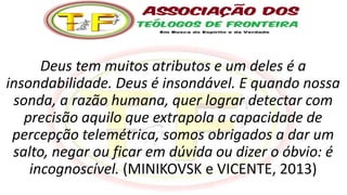 Deus tem muitos atributos e um deles é a
insondabilidade. Deus é insondável. E quando nossa
sonda, a razão humana, quer lograr detectar com
precisão aquilo que extrapola a capacidade de
percepção telemétrica, somos obrigados a dar um
salto, negar ou ficar em dúvida ou dizer o óbvio: é
incognoscível. (MINIKOVSK e VICENTE, 2013)
 