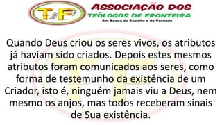 Quando Deus criou os seres vivos, os atributos
já haviam sido criados. Depois estes mesmos
atributos foram comunicados aos seres, como
forma de testemunho da existência de um
Criador, isto é, ninguém jamais viu a Deus, nem
mesmo os anjos, mas todos receberam sinais
de Sua existência.
 