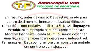 Em resumo, antes da criação Deus estava virado para
dentro de si mesmo, imerso em absoluto silêncio e
comunhão contemplativa de Si para Si. Nossa linguagem
metafórica é imprópria para nos aproximar deste
Mistério Insondável, ainda assim, ousamos desenhar
uma figura dimensional para descrever o indescritível.
Pensamos em Deus como se fora um monarca assentado
em um trono de majestade.
 