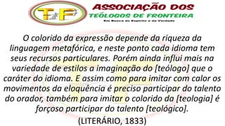 O colorido da expressão depende da riqueza da
linguagem metafórica, e neste ponto cada idioma tem
seus recursos particulares. Porém ainda influi mais na
variedade de estilos a imaginação do [teólogo] que o
caráter do idioma. E assim como para imitar com calor os
movimentos da eloquência é preciso participar do talento
do orador, também para imitar o colorido da [teologia] é
forçoso participar do talento [teológico].
(LITERÁRIO, 1833)
 