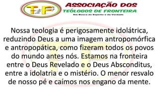 Nossa teologia é perigosamente idolátrica,
reduzindo Deus a uma imagem antropomórfica
e antropopática, como fizeram todos os povos
do mundo antes nós. Estamos na fronteira
entre o Deus Revelado e o Deus Absconditus,
entre a idolatria e o mistério. O menor resvalo
de nosso pé e caímos nos engano da mente.
 