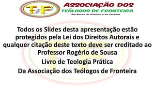Todos os Slides desta apresentação estão
protegidos pela Lei dos Direitos Autorais e
qualquer citação deste texto deve ser creditado ao
Professor Rogério de Sousa
Livro de Teologia Prática
Da Associação dos Teólogos de Fronteira
 