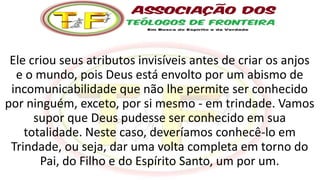 Ele criou seus atributos invisíveis antes de criar os anjos
e o mundo, pois Deus está envolto por um abismo de
incomunicabilidade que não lhe permite ser conhecido
por ninguém, exceto, por si mesmo - em trindade. Vamos
supor que Deus pudesse ser conhecido em sua
totalidade. Neste caso, deveríamos conhecê-lo em
Trindade, ou seja, dar uma volta completa em torno do
Pai, do Filho e do Espírito Santo, um por um.
 