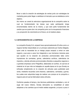 2
llevar a cabo la creación de estrategias de ventas junto con estrategias de
marketing para poder llegar a satisfacer al mercado que se establezca como
objetivo.
Así mismo se creará la estructura organizacional de la compañía sobre la
cual se fundamentarán las tareas que cada participante tenga
encomendadas dentro de la misma, y que será parte fundamental del
cambio que se quiere dar a la compañía junto con la recuperación financiera
y su proyección de crecimiento en el futuro, en el mediano plazo.
1.2 ANTECEDENTES DE LA EMPRESA
La compañía Scrady S.A. empezó hace aproximadamente 20 años como un
negocio familiar desarrollado en un principio solamente por Carlos Delgado,
quien ante la necesidad de un trabajo propio empezó a entrar en este
negocio y que poco a poco fue integrando a sus hermanos menores para
que ayuden en la creación de productos promocionales tales como
impresiones de camisetas, gorras, calendarios acrílicos, calendarios de
imprenta, y demás artículos promocionales ofrecidos a pequeños negocios o
a grandes empresas como Poligráfica, elaborados en acrílico, el cual era el
material en el que más se trabajaba en aquella época en la que Scrady se
enfocaba simplemente en la creación de artículos para publicidad post
venta, mediante recuerdos como llaveros, calendarios, camisetas y gorras,
los cuales eran adquiridos luego de realizar una compra en la compañía o
negocio para el cual se fabricaban estos artículos.
Conforme pasaba el tiempo y las técnicas publicitarias cambiaban y con el
auge del nuevo milenio, Scrady demuestra su versatilidad al saber
adaptarse a los cambios que el medio estaba exigiendo y al poco a poco ir
 