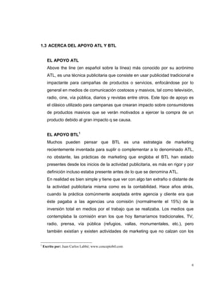 6
1.3 ACERCA DEL APOYO ATL Y BTL
EL APOYO ATL
Above the line (en español sobre la línea) más conocido por su acrónimo
ATL, es una técnica publicitaria que consiste en usar publicidad tradicional e
impactante para campañas de productos o servicios, enfocándose por lo
general en medios de comunicación costosos y masivos, tal como televisión,
radio, cine, vía pública, diarios y revistas entre otros. Este tipo de apoyo es
el clásico utilizado para campanas que crearan impacto sobre consumidores
de productos masivos que se verán motivados a ejercer la compra de un
producto debido al gran impacto q se causa.
EL APOYO BTL1
Muchos pueden pensar que BTL es una estrategia de marketing
recientemente inventada para suplir o complementar a lo denominado ATL,
no obstante, las prácticas de marketing que engloba el BTL han estado
presentes desde los inicios de la actividad publicitaria, es más en rigor y por
definición incluso estaba presente antes de lo que se denomina ATL.
En realidad es bien simple y tiene que ver con algo tan extraño o distante de
la actividad publicitaria misma como es la contabilidad. Hace años atrás,
cuando la práctica comúnmente aceptada entre agencia y cliente era que
éste pagaba a las agencias una comisión (normalmente el 15%) de la
inversión total en medios por el trabajo que se realizaba. Los medios que
contemplaba la comisión eran los que hoy llamaríamos tradicionales, TV,
radio, prensa, vía pública (refugios, vallas, monumentales, etc.), pero
también existían y existen actividades de marketing que no calzan con los
1
Escrito por: Juan Carlos Labbé; www.conceptobtl.com
 