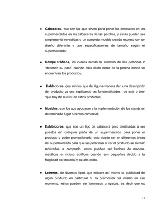 11
Cabeceras, que son las que sirven para poner los productos en los
supermercados en las cabeceras de las perchas, y estas pueden ser
simplemente revestidas o un completo mueble creado expreso con un
diseño diferente y con especificaciones de tamaño según el
supermercado;
Rompe tráficos, los cuales llaman la atención de las personas o
“detienen su paso” cuando ellas están cerca de la percha donde se
encuentran los productos;
Habladores, que son los que de alguna manera dan una descripción
del producto ya sea explicando las funcionalidades de este o bien
“que hay de nuevo” en estos productos;
Muebles, son los que ayudaran a la implementación de los stands en
determinado lugar o centro comercial;
Exhibidores, que son un tipo de cabecera pero destinadas a ser
puestos en cualquier parte de un supermercado para poner el
producto y poder promocionarlo, esto puede ser en diferentes áreas
del supermercado para que las personas al ver el producto se sientan
motivadas a comprarlo, estos pueden ser hechos de madera,
metálicos o incluso acrílicos cuando son pequeños debido a la
fragilidad del material y su alto costo.
Letreros, de diversos tipos que indican así mismo la publicidad de
algún producto en particular o la promoción del mismo en ese
momento, estos pueden ser luminosos u opacos, es decir que no
 
