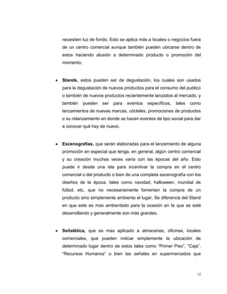 12
necesiten luz de fondo. Esto se aplica más a locales o negocios fuera
de un centro comercial aunque también pueden ubicarse dentro de
estos haciendo alusión a determinado producto o promoción del
momento;
Stands, estos pueden ser de degustación, los cuales son usados
para la degustación de nuevos productos para el consumo del publico
o también de nuevos productos recientemente lanzados al mercado, y
también pueden ser para eventos específicos, tales como
lanzamientos de nuevas marcas, cócteles, promociones de productos
o su relanzamiento en donde se hacen eventos de tipo social para dar
a conocer qué hay de nuevo.
Escenografías, que serán elaboradas para el lanzamiento de alguna
promoción en especial que tenga, en general, algún centro comercial
y su creación muchas veces varía con las épocas del año. Esto
puede ir desde una isla para incentivar la compra en el centro
comercial o del producto o bien de una completa escenografía con los
diseños de la época, tales como navidad, halloween, mundial de
fútbol, etc. que no necesariamente fomentan la compra de un
producto sino simplemente ambienta el lugar. Se diferencia del Stand
en que este es mas ambientado para la ocasión en la que se esté
desarrollando y generalmente son más grandes.
Señalética, que es mas aplicado a almacenes, oficinas, locales
comerciales, que pueden indicar simplemente la ubicación de
determinado lugar dentro de estos tales como “Primer Piso”, “Caja”,
“Recursos Humanos” o bien las señales en supermercados que
 