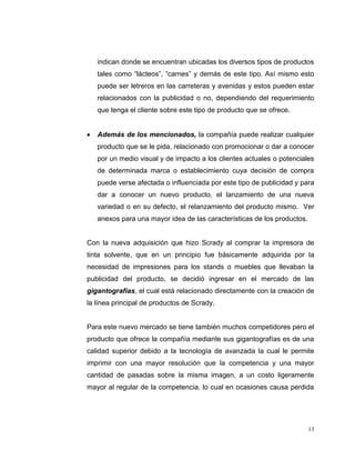 13
indican donde se encuentran ubicadas los diversos tipos de productos
tales como “lácteos”, “carnes” y demás de este tipo. Así mismo esto
puede ser letreros en las carreteras y avenidas y estos pueden estar
relacionados con la publicidad o no, dependiendo del requerimiento
que tenga el cliente sobre este tipo de producto que se ofrece.
Además de los mencionados, la compañía puede realizar cualquier
producto que se le pida, relacionado con promocionar o dar a conocer
por un medio visual y de impacto a los clientes actuales o potenciales
de determinada marca o establecimiento cuya decisión de compra
puede verse afectada o influenciada por este tipo de publicidad y para
dar a conocer un nuevo producto, el lanzamiento de una nueva
variedad o en su defecto, el relanzamiento del producto mismo. Ver
anexos para una mayor idea de las características de los productos.
Con la nueva adquisición que hizo Scrady al comprar la impresora de
tinta solvente, que en un principio fue básicamente adquirida por la
necesidad de impresiones para los stands o muebles que llevaban la
publicidad del producto, se decidió ingresar en el mercado de las
gigantografías, el cual está relacionado directamente con la creación de
la línea principal de productos de Scrady.
Para este nuevo mercado se tiene también muchos competidores pero el
producto que ofrece la compañía mediante sus gigantografías es de una
calidad superior debido a la tecnología de avanzada la cual le permite
imprimir con una mayor resolución que la competencia y una mayor
cantidad de pasadas sobre la misma imagen, a un costo ligeramente
mayor al regular de la competencia, lo cual en ocasiones causa perdida
 