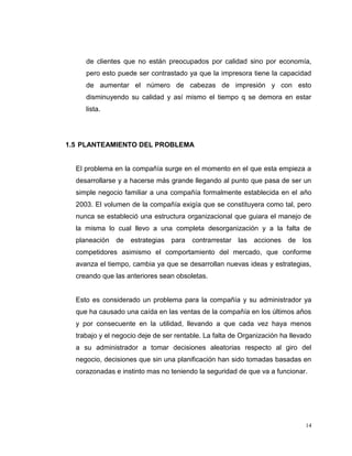 14
de clientes que no están preocupados por calidad sino por economía,
pero esto puede ser contrastado ya que la impresora tiene la capacidad
de aumentar el número de cabezas de impresión y con esto
disminuyendo su calidad y así mismo el tiempo q se demora en estar
lista.
1.5 PLANTEAMIENTO DEL PROBLEMA
El problema en la compañía surge en el momento en el que esta empieza a
desarrollarse y a hacerse más grande llegando al punto que pasa de ser un
simple negocio familiar a una compañía formalmente establecida en el año
2003. El volumen de la compañía exigía que se constituyera como tal, pero
nunca se estableció una estructura organizacional que guiara el manejo de
la misma lo cual llevo a una completa desorganización y a la falta de
planeación de estrategias para contrarrestar las acciones de los
competidores asimismo el comportamiento del mercado, que conforme
avanza el tiempo, cambia ya que se desarrollan nuevas ideas y estrategias,
creando que las anteriores sean obsoletas.
Esto es considerado un problema para la compañía y su administrador ya
que ha causado una caída en las ventas de la compañía en los últimos años
y por consecuente en la utilidad, llevando a que cada vez haya menos
trabajo y el negocio deje de ser rentable. La falta de Organización ha llevado
a su administrador a tomar decisiones aleatorias respecto al giro del
negocio, decisiones que sin una planificación han sido tomadas basadas en
corazonadas e instinto mas no teniendo la seguridad de que va a funcionar.
 