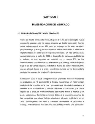 17
CAPITULO II
INVESTIGACION DE MERCADO
2.1 ANALISIS DE LA OFERTA DEL PRODUCTO
Como se detalló en la parte inicial, el apoyo BTL no es un concepto nuevo
aunque lo parezca; éste ha estado presente ya desde hace algún tiempo
antes incluso que el apoyo ATL pero sin embargo no ha sido explotado
propiamente ya que muy pocas compañías se han dedicado a la creación e
implementación de este tipo de soporte publicitario. En los últimos años,
aproximadamente a partir del 2000 el desarrollo de campanas publicitarias
q incluían un uso agresivo de material pop y apoyo BTL se fue
intensificando y cobrando fuerza, permitiendo que Scrady, antes trabajando
bajo el ruc de Carlos Delgado, pudo tomar fuerza de corrido hasta el 2008,
año en el cual debido a la crisis económica mundial se vio disminuida la
cantidad de ordenes de producción demandadas.
En los años 2000 al 2008 se registraban un promedio mensual de ordenes
de producción de 15 permitiendo a Scrady mantenerse sin hacer ningún
análisis de la industria en la cual se encontraba, sin darle importancia a
conocer a sus competidores o demás ofertantes lo cual causo que con la
llegada de la crisis, el nivel demandado sea mucho menor al habitual y sin
poder sostener por lo menos un mínimo debido a la recesión económica de
las compañías que ahora habrían disminuido el gasto publicitario en un
30% disminuyendo con esto la cantidad demandada de productos a
Scrady, reduciéndola a más del 70% ya q Scrady no tenía una política de
 
