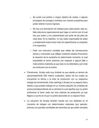 28
o No existe una política o ningún objetivo de ventas, o alguien
encargado de conseguir contratos con nuevas compañías para
poder obtener nuevos ingresos.
o No hay una descripción de trabajos para cada puesto, esto es,
falta estructura organizacional que haga un camino por el cual
hay que andar y una subordinación por parte de los jefes de
cada área. Al no haberlos, no hay nadie responsable de estas
y simplemente todos hacen todo sin especificarse un propósito
o fin especifico.
o Falta una estructura contable que refleje las transacciones
diarias y mensuales que reflejen mediante estados financieros
la situación de la compañía en determinado momento, lo cual
imposibilita el tomar acciones con respecto a alguna falla o
mala práctica realizada ya que esta no es detectada y por ende
se continuara con la misma.
Físicamente, Scrady está muy limitada ya que alquila un terreno de
aproximadamente 500 metros cuadrados, dentro de los cuales se
encuentran la oficina y el área de producción con su respectiva
bodega de herramientas. Esto restringe a Scrady en su espacio físico
debido a que pueden trabajar en un número pequeño de unidades de
producción(dependiendo de su tamaño) lo cual significa que no podrá
ambicionar el tener cada vez mas ordenes de producción ya que
llegara un punto en el que no podrá abarcarlas en su espacio físico.
La ubicación de Scrady también resulta ser una debilidad en el
momento de trabajar con determinados materiales (por ejemplo:
pinturas con grandes cantidades de solventes) ya que están ubicados
 