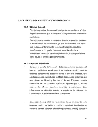 31
2.6 OBJETIVOS DE LA INVESTIGACION DE MERCADOS.
2.6.1 Objetivo General
El objetivo principal de nuestra investigación es establecer el nivel
de posicionamiento que la compañía Scrady mantiene en el medio
publicitario.
Es muy importante para la compañía determinar cuán conocida es
el medio en que se desenvuelve, ya que estudio como éste no ha
sido realizado anteriormente y, en nuestra opinión, resultaría
beneficioso si la compañía desea encontrar la solución al
problema de reducción de ventas/producción, la cual podría tener
como causa el tema de posicionamiento.
2.6.2 Objetivos específicos
Conocer el tamaño del mercado. Sabemos a ciencia cierta que el
mercado publicitario en Guayaquil es bastante amplio, pero no
tenemos conocimiento específico sobre lo que nos interesa, que
son las agencias publicitarias. Del total de agencias, están las que
son clientes de Scrady y las que no lo son. Entonces, resulta
importante para la compañía identificar aquellas que no lo son
para poder ofrecer nuestros servicios profesionales. Esta
información es obtenible gracias al aporte de la Cámara de
Comercio y la Superintendencia de Compañías.
Establecer las expectativas y exigencias de los clientes. En cada
orden de producción existe la presión por parte de los clientes en
cuanto a calidad, tiempo o algún otro parámetro. Scrady conoce y
 