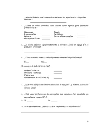 36
¿Además de estas, que otras cualidades busca su agencia en la compañía a
contratar?
____________________________________
4. ¿Cuáles de estos productos usan ustedes como agencia para desarrollar
publicidad BTL?
Cabeceras ________ Stands ________
Escenografías ________ Exhibidores ________
Letreros ________ Banners/Gigantografías ________
Otros (especifique) ________
5. ¿A cuánto asciende aproximadamente la inversión anual en apoyo BTL o
productos similares?
_______________________________
6. ¿Conoce usted o ha escuchado alguna vez sobre la Compañía Scrady?
Si___ No___
Si conoce, ¿de qué manera lo hizo?
Amigos/Contactos ________
Directorio Telefónico ________
Página web ________
Otros medios (ESPECIFIQUE) ________
7. ¿Qué otras compañías similares dedicadas al apoyo BTL y material publicitario
conoce usted?
________________________________________
8. ¿Está usted conforme con las compañías que ejecutan o han ejecutado sus
campañas de impacto BTL?
9. Sí ______ No ______
10. Si no es éste el caso ¿debido a qué se ha generado su inconformidad?
 