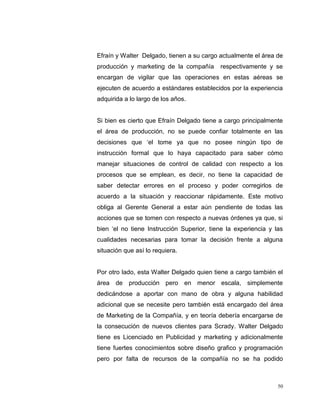 50
Efraín y Walter Delgado, tienen a su cargo actualmente el área de
producción y marketing de la compañía respectivamente y se
encargan de vigilar que las operaciones en estas aéreas se
ejecuten de acuerdo a estándares establecidos por la experiencia
adquirida a lo largo de los años.
Si bien es cierto que Efraín Delgado tiene a cargo principalmente
el área de producción, no se puede confiar totalmente en las
decisiones que „el tome ya que no posee ningún tipo de
instrucción formal que lo haya capacitado para saber cómo
manejar situaciones de control de calidad con respecto a los
procesos que se emplean, es decir, no tiene la capacidad de
saber detectar errores en el proceso y poder corregirlos de
acuerdo a la situación y reaccionar rápidamente. Este motivo
obliga al Gerente General a estar aún pendiente de todas las
acciones que se tomen con respecto a nuevas órdenes ya que, si
bien „el no tiene Instrucción Superior, tiene la experiencia y las
cualidades necesarias para tomar la decisión frente a alguna
situación que así lo requiera.
Por otro lado, esta Walter Delgado quien tiene a cargo también el
área de producción pero en menor escala, simplemente
dedicándose a aportar con mano de obra y alguna habilidad
adicional que se necesite pero también está encargado del área
de Marketing de la Compañía, y en teoría debería encargarse de
la consecución de nuevos clientes para Scrady. Walter Delgado
tiene es Licenciado en Publicidad y marketing y adicionalmente
tiene fuertes conocimientos sobre diseño grafico y programación
pero por falta de recursos de la compañía no se ha podido
 