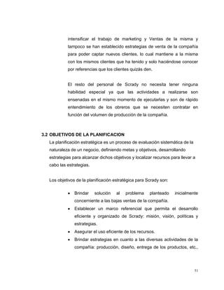 51
intensificar el trabajo de marketing y Ventas de la misma y
tampoco se han establecido estrategias de venta de la compañía
para poder captar nuevos clientes, lo cual mantiene a la misma
con los mismos clientes que ha tenido y solo haciéndose conocer
por referencias que los clientes quizás den.
El resto del personal de Scrady no necesita tener ninguna
habilidad especial ya que las actividades a realizarse son
ensenadas en el mismo momento de ejecutarlas y son de rápido
entendimiento de los obreros que se necesiten contratar en
función del volumen de producción de la compañía.
3.2 OBJETIVOS DE LA PLANIFICACION
La planificación estratégica es un proceso de evaluación sistemática de la
naturaleza de un negocio, definiendo metas y objetivos, desarrollando
estrategias para alcanzar dichos objetivos y localizar recursos para llevar a
cabo las estrategias.
Los objetivos de la planificación estratégica para Scrady son:
Brindar solución al problema planteado inicialmente
concerniente a las bajas ventas de la compañía.
Establecer un marco referencial que permita el desarrollo
eficiente y organizado de Scrady: misión, visión, políticas y
estrategias.
Asegurar el uso eficiente de los recursos.
Brindar estrategias en cuanto a las diversas actividades de la
compañía: producción, diseño, entrega de los productos, etc.,
 