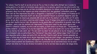 Te iubesc foarte mult si as da orice sa fiu cu tine in clipa asta.Astept sa vi acasa la
iarna pentru a te simtii in bratele mele, pentru a te saruta, pentru a ma uita in ochii tai
superbi.Nu mai vreau sa ne certam niciodata deoarece te iubesc prea mult si m-as simtii
groaznic daca te-ai mai supara pe mine vreodata.Stii..ma gandesc cateodata oare ne
este dat sa fim impreuna sau este o dragoste a copilariei? Iti dai seama ce frumos ar fi
daca am ramane impreuna multi ani de-acum inainte? Pacat ca suntem departe unul de
celalalt iar asta ne doare pe amandoi.Mi-as dori sa-ti fiu alaturi ori de cate ori iti este
greu, mi-as dori ca atunci cand ma simt singur tu sa fi langa mine pentru a vorbi cu tine,
mi-as dori multe lucruri dar din pacate nu se poate.Ma uit cateodata la pozele tale si ma
gandesc…oare cum de suntem noi impreuna? Prima oara cand te-am vazut parca am
simtit o chestie ciudata, nu stiu cum sa explic..a fost exact ca fraza aia : “Dragoste la
prima vedere”, cu toate ca tu nu ma suportai.Stii..cred ca si acum zici ca nu ne suportam
dar eu mereu te-am iubit, da ! Te-am iubit nu doar te-am placut si nu-mi imaginez cum de
s-a intamplat una ca asta.Oare faci farmece? Sau doar sunt nebun dupa tine? Cred ca
mai degraba este a doua varianta.Stii..mi-as dori foarte mult sa ne trezim amandoi sa
bem o cafea sau sa luam micul dejun impreuna.Cand ma simt singur, ma gandesc la tine si
deduc ca sunt din ce in ce mai indragostit de tine.Mai stii primul nostrum sarut? Cosmin
a fost binecuvantat de Dumnezeu cand ne-a provocat sa ne sarutam.Daca te-as avea
alaturi de mine nu ti-as da drumul niciodata si nu te-as mai lasa sa pleci de langa mine.

 
