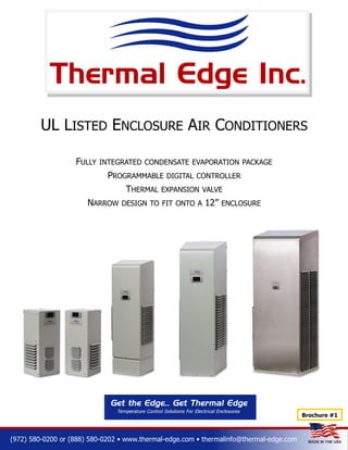 UL LISTED ENCLOSURE AIR CONDITIONERS
FULLY INTEGRATED CONDENSATE EVAPORATION PACKAGE
PROGRAMMABLE DIGITAL CONTROLLER
THERMAL EXPANSION VALVE
NARROW DESIGN TO FIT ONTO A 12” ENCLOSURE

(972) 580-0200 or (888) 580-0202 • www.thermal-edge.com • thermalinfo@thermal-edge.com

 
