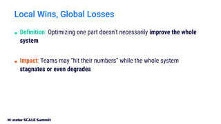 Local Wins, Global Losses
■ Deﬁnition: Optimizing one part doesn’t necessarily improve the whole
system
■ Impact: Teams may “hit their numbers” while the whole system
stagnates or even degrades
 