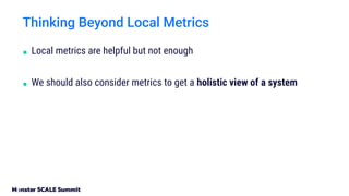 ■ Local metrics are helpful but not enough
■ We should also consider metrics to get a holistic view of a system
Thinking Beyond Local Metrics
 
