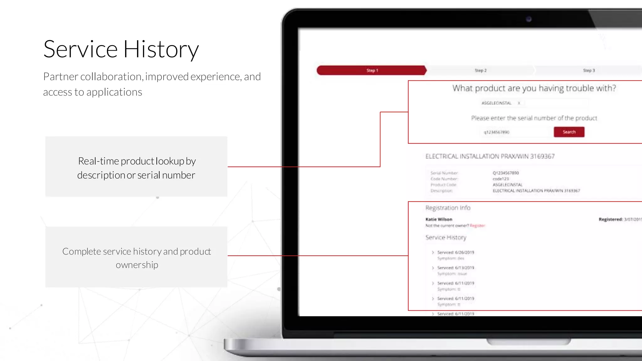 10
Service History
Partner collaboration,improvedexperience, and
access to applications
Real-time productlookupby
descriptionorserial number
Complete service history and product
ownership
 
