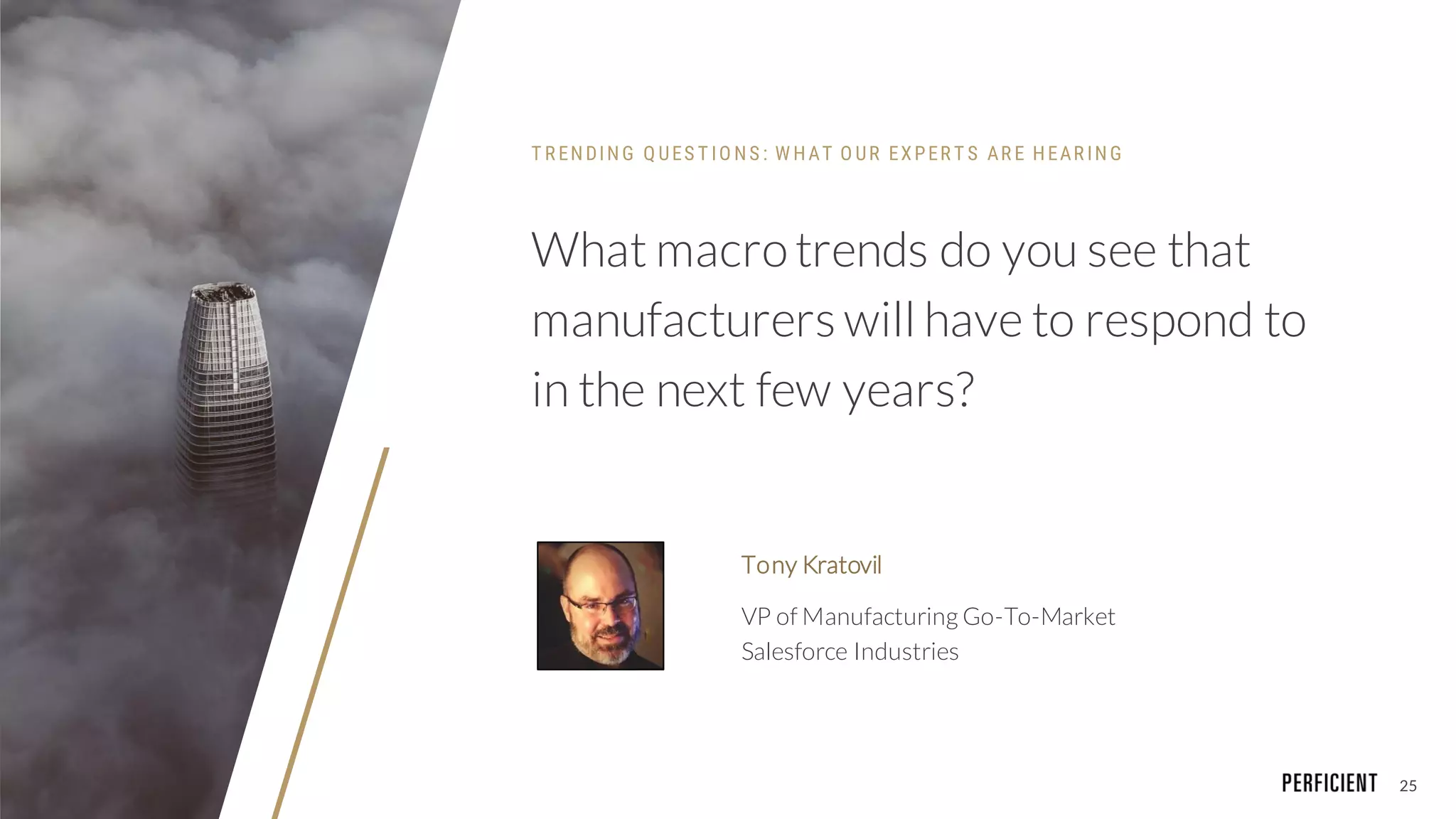 25
What macrotrends do you see that
manufacturers will have to respond to
in the next few years?
Tony Kratovil
VP of Manufacturing Go-To-Market
Salesforce Industries
T R ENDING Q UES T IO NS : W HAT O UR EXPER T S AR E HEAR ING
 