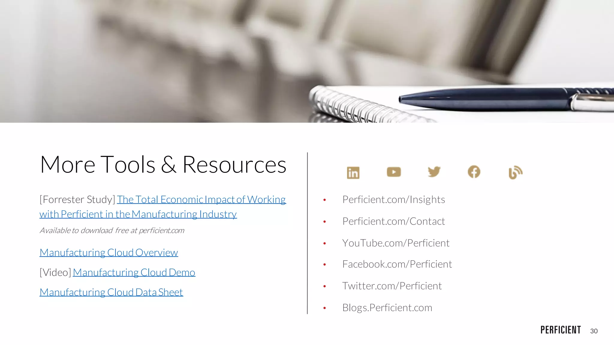 30
More Tools & Resources
[Forrester Study] The Total EconomicImpactof Working
withPerficient in theManufacturing Industry
Availableto download free at perficient.com
Manufacturing CloudOverview
[Video]Manufacturing CloudDemo
Manufacturing CloudDataSheet
• Perficient.com/Insights
• Perficient.com/Contact
• YouTube.com/Perficient
• Facebook.com/Perficient
• Twitter.com/Perficient
• Blogs.Perficient.com
 