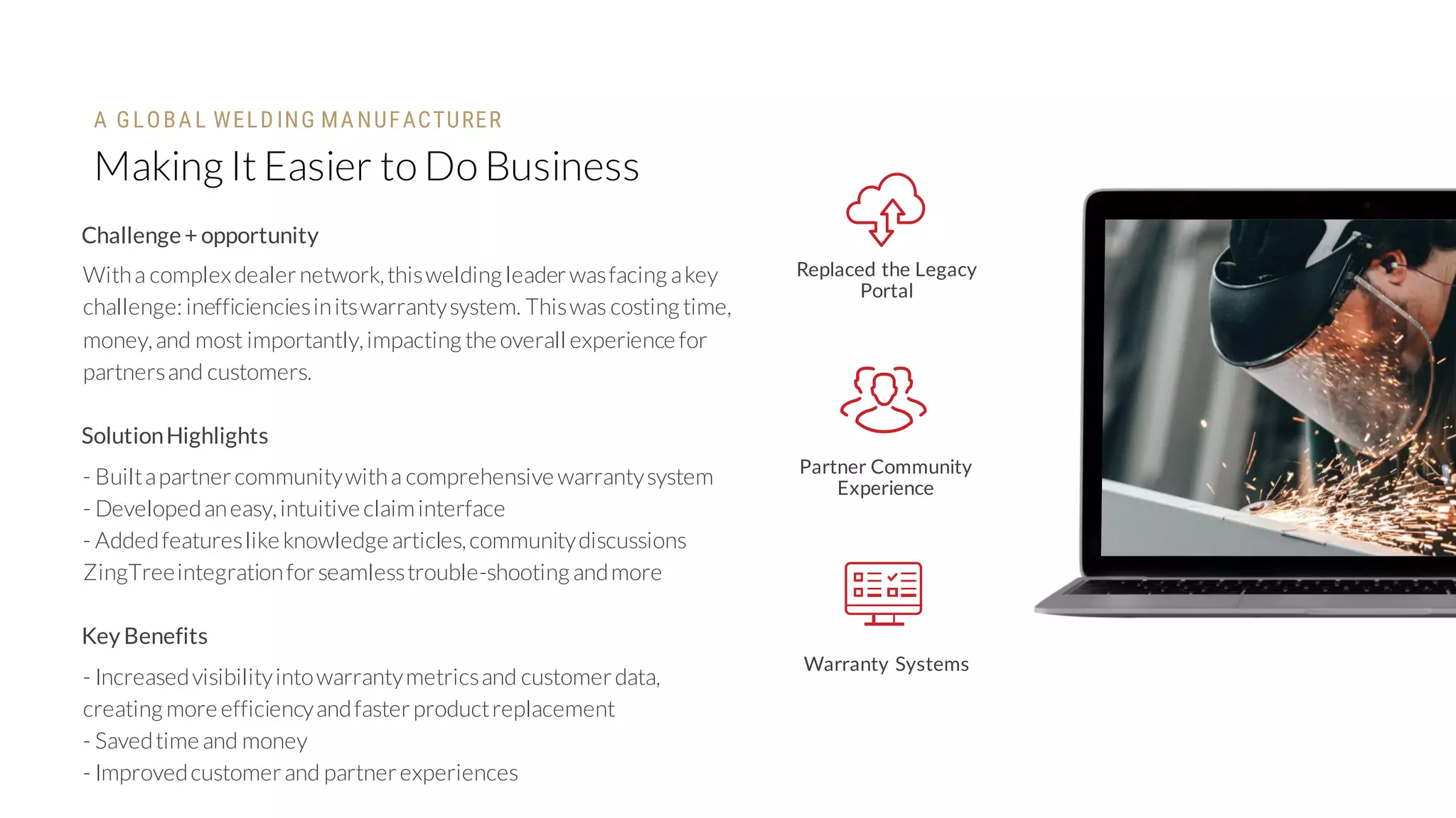 Making It Easier to Do Business
Replaced the Legacy
Portal
Partner Community
Experience
Warranty Systems
Challenge+ opportunity
Witha complexdealernetwork,thiswelding leaderwasfacing akey
challenge: inefficienciesinitswarrantysystem. Thiswas costing time,
money,and most importantly,impacting the overall experience for
partnersand customers.
SolutionHighlights
- Builtapartnercommunitywitha comprehensive warrantysystem
- Developedaneasy,intuitive claiminterface
- Addedfeatureslike knowledge articles,communitydiscussions
ZingTreeintegrationforseamlesstrouble-shooting andmore
Key Benefits
- Increasedvisibilityintowarrantymetricsand customerdata,
creating more efficiencyandfasterproductreplacement
- Savedtime and money
- Improvedcustomerand partnerexperiences
A GLOBA L WELD ING MA NUFACTURER
 