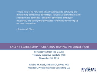Perspectives	from	the	C-Suite
Treasury	Executive	Institute	(TEI)
November	10,	2016
Patrina	M.	Clark,	SHRM-SCP,	SPHR,	HCS
President,	Pivotal	Practices	Consulting	LLC
TALENT	LEADERSHIP	– CREATING	RAVING	INTERNAL	FANS
“There	truly	is	no	“one-size-fits-all”	approach	to	achieving	and	
maintaining	competitive	advantage.	However,	organizations	with	
strong	holistic	advocacy	– customer	advocates,	employee	
advocates,	and	third-party	advocates	– definitely	have	a	leg-up	
on	their	competitors.
- Patrina	M.	Clark
 