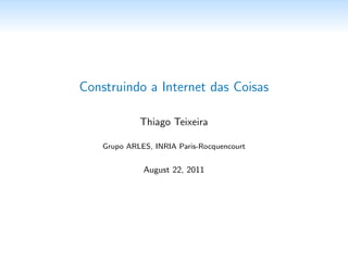Construindo a Internet das Coisas

             Thiago Teixeira

    Grupo ARLES, INRIA Paris-Rocquencourt


           22 de Agosto de 2011
 