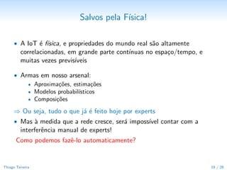 Desaﬁos da Internet das Coisas6


      • Escala Massiva — bilh˜es de coisas, dados em m´ltiplas dimens˜es
                             o                        u              o
      • Profunda Heterogeneidade
           — modelos diferentes, variabilidade de materiais, etc.
      • Topologia desconhecida
      • Disponibilidade desconhecida de dados
      • Metadados incompletos ou errˆneos
                                    o
      • Conﬂitos multi-agente

      • Estes desaﬁos j´ se revelam hoje — por´m em escalas muito menores!
                       a                      e



     6
         Teixeira et al., “Service Oriented Middleware for the Internet of Things”, ServiceWave 2011
Thiago Teixeira                                                                                        19 / 29
 