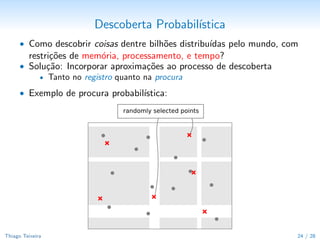 Descoberta Probabil´
                                           ıstica
      • Como descobrir coisas dentre bilh˜es distribu´
                                         o           ıdas pelo mundo, com
         restri¸˜es de mem´ria, processamento, e tempo?
               co         o
      • Solu¸˜o: Incorporar aproxima¸˜es ao processo de descoberta
            ca                        co
          • Tanto no registro quanto na procura

      • Exemplo de procura probabil´
                                   ıstica:




Thiago Teixeira                                                         25 / 29
 