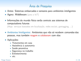 ´
                                 Area de Pesquisa
      • Antes: Sistemas embarcados e sensores para ambientes inteligentes
      • Agora: Middleware (para a IoT)

      • Informa¸˜es do mundo f´
               co             ısico ser˜o centrais aos sistemas de
                                       a
         computadores futuros
         (Hoje: servi¸os baseados em localiza¸˜o, redes sociais, geotagging, ...)
                     c                       ca

      • Ambientes Inteligentes: Ambientes que n˜o s´ recebem comandos das
                                               a o
         pessoas, mas tamb´m reagem e colaboram com elas
                          e
      • Aplica¸˜es:
              co
          • Tratamentos em casa
          • Assistˆncia ` autonomia
                  e     a
          • Sa´de preventiva
               u
          • Seguran¸a no trabalho
                    c
          • Entretenimento
          • etc.

Thiago Teixeira                                                                     2 / 29
 
