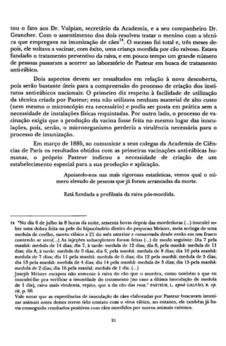 tou o fato aos Dr. Vulpian, secretário da Academia, e a seu companheiro Dr.
Grancher. Com o assentimento dos dois resolveu tratar o menino com a técni-
ca que empregava na imunização de cães1 4
. O sucesso foi total e, três meses de-
pois, ele voltava a vacinar, com êxito, uma criança mordida por cão raivoso. Estava
fundado o tratamento preventivo da raiva, e em pouco tempo um grande número
de pessoas passaram a acorrer ao laboratório de Pasteur em busca de tratamento
anti-rábico.
Dois aspectos devem ser ressaltados em relação à nova descoberta,
pois serão bastante úteis para a compreensão do processo de criação dos insti-
tutos anti-rábicos nacionais: O primeiro diz respeito à facilidade de utilização
da técnica criada por Pasteur; esta não utilizava nenhum material de alto custo
(nem mesmo o microscópio era necessário) e podia ser posta em prática sem a
necessidade de instalações físicas requintadas. Por outro lado, o processo de va-
cinação exigia que a produção da vacina fosse feita no mesmo lugar das inocu-
lações, pois, senão, o microorganismo perderia a virulência necessária para o
processo de imunização.
Em março de 1886, ao comunicar a seus colegas da Academia de Ciên-
cias de Paris os resultados obtidos com as primeiras vacinações anti-rábicas hu-
manas, o próprio Pasteur indicou a necessidade de criação de um
estabelecimento especial para a sua produção e aplicação.
Apoiando-nos nas mais rigorosas estatísticas, vemos qual o nú-
mero elevado de pessoas quejá foram arrancadas da morte.
Está fundada a profilaxia da raiva pós-mordida.
14 "No dia 6 de julho às 8 horas da noite, sessenta horas depois das mordeduras (...) inoculei so-
bre uma dobra feita na pele do hipocôndrio direito do pequeno Meister, meia seringa de uma
medula de coelho, morto rábico a 21 do mês anterior e conservada desde então em um frasco
contendo ar seco(...) As injeções subseqüentes foram feitas (...) de modo seguinte: Dia 7 pela
manhã: medida de 14 dias; dia 7, à tarde: medula de 12 dias; dia 8, pela manhã: medula de 11
dias; dia 8, à tarde: medula de 9 dias; dia 9, pela manhã: medula de 8 dias; dia 10 pela manhã:
medula de 7 dias; dia 11 pela manhã: medida de 6 dias; dia 12 pela manhã: medula de 5 dias;
dia 13 pela manhã: medula de 4 dias; dia 14 pela manhã: medula de 3 dias; dia 15 pela manhã:
medula de 2 dias; dia 16 pela manhã: medula de 1 dia. (...)
Joseph Meister escapou não somente à raiva do cão que o mordeu, como também a que eu
inoculei-lhe pra verificar a imunidade do tratamento [no caso a última inoculação de medula
de 1 dia], raiva mais virulenta, repito, que a do cão das ruas." P A S T E U R , L . apud G A L V Â O , R. op.
cit p. 66
Vale notar que as experiências de inoculação de cães elaboradas por Pasteur buscavam imuni-
zar animais antes destes terem tido contato com o vírus rábico, no entanto, ele também já ha-
via conseguido resultados positivos com cães mordidos por outros animais raivosos.
 