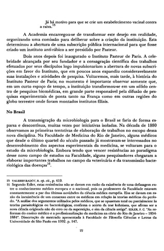 Já há motivo para que se crie um estabelecimento vacinal contra
a raiva.15
A Academia encarregou-se de transformar este desejo em realidade,
organizando uma comissão para deliberar sobre a criação da instituição. Esta
determinou a abertura de uma subscrição pública internacional para que fosse
criado um instituto anti-rábico a ser presidido por Pasteur.
Dois anos depois foi inaugurado o Instituto Pasteur de Paris. A cele-
bridade alcançada por seu fundador e a consagração científica dos trabalhos
efetuados por seus discípulos logo impulsionariam a abertura de novas subscri-
ções em favor do Instituto, que em poucos anos expandiu consideravelmente
suas instalações e atividades de pesquisa. Voltaremos, mais tarde, à história do
Instituto Pasteur de Paris; no momento é importante observar somente que,
em um curto espaço de tempo, a instituição transformou-se em um sólido cen-
tro de pesquisas biomédicas, em grande parte responsável pela difusão de pes-
quisas experimentais de ponta tanto na França como em outras regiões do
globo terrestre onde foram montados institutos filiais.
No Brasil
A transmigração da microbiologia para o Brasil se faria de forma es-
parsa e descontínua, muitas vezes por iniciativas isoladas. Na década de 1880
observamos as primeiras tentativas de elaboração de trabalhos no escopo dessa
nova disciplina. Na Faculdade de Medicina do Rio de Janeiro, alguns médicos
que desde o último quartel do século passado já mostravam-se interessados no
desenvolvimento dos aspectos experimentais da medicina, se voltaram para o
estudo da microbiologia. Embora tendo que vencer resistências ao paradigma
desse novo campo de estudos na Faculdade, alguns pesquisadores chegaram a
elaborar importantes trabalhos no campo da veterinária é da transmissão bacte-
riológica das doenças1 6
.
15 VALERRY-RADOT, R. Op. Cit., p. 410.
16 Segundo Edler, estas resistências não se davam em razão da existência de uma defasagem en-
tre o conhecimento médico europeu e o nacional, pois os professores da Faculdade estavam
constantemente a par das últimas novidades da ciência médica européia. Elas se davam em ra-
zão da inexistência de um consenso entre os médicos em relação às teorias médicas do perío-
do. "A análise dos argumentos utilizados pelos médicos, que se opuseram total ou parcialmente às
teorias parasitológicas ou bacteriológicas, confirma o acerto da tese kuhniana, que afirma ser a
nova ciência originada não do erro ou da superstição, e sim da ciência antiga". EDLER, F. C. "As re-
formas do ensino médico e a profissionalização da medicina na corte do Rio de Janeiro - 1854-
1884". Dissertação de mestrado apresentada à Faculdade de Filosofia Ciências e Letras da
Universidade de São Paulo em 1992. p. 147.
 