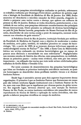 Entre as pesquisas microbiológicas realizadas no período, sobressaem
os trabalhos realizados por Domingos Freire Júnior, professor de química orgâ-
nica e biologia da Faculdade de Medicina do Rio de Janeiro. Em 1883, Freire
anunciou ter descoberto o micróbio causador da febre amarela, chegando in-
clusive a preparar uma vacina contra a doença, que aplicou em milhares de
pessoas no Rio de Janeiro. Embora se tenha descoberto, posteriormente, a ino¬
cuidade de sua vacina, suas pesquisas obtiveram reconhecimento dos principais
fóruns internacionais. Outro pioneiro na utilização de técnicas bacteriológicas
no país foi João Batista Lacerda, pesquisador do Museu Nacional do Rio de Ja-
neiro, descobridor de uma vacina contra a peste da manqueira, zoonose muito
comum nos rebanhos de gado mineiro1 7
.
A Policlínica Geral do Rio de Janeiro, instituição fundada por médicos
da Faculdade de Medicina da Capital, com o objetivo de modernizar o ensino
da medicina, seria palco, também, de trabalhos pioneiros no campo da bacte¬
riologia. "Ali, a partir de 1883, já se tratavam doenças infecciosas segundo as
recém-divulgadas teorias de Pasteur"18
. Em 1888, a Santa Casa da Misericórdia
iniciou um serviço embasado em técnicas bacteriológicas que no espaço de
poucos anos diminuiu a mortalidade em suas enfermarias19
. Negligenciados
nos recentes estudos de história das ciências, estes pesquisadores, na realidade,
deram os primeiros passos - muitas vezes erráticos, mas nem por isso menos
importantes - na utilização das teorias que mais tarde seriam celebrizadas pelos
trabalhos de Emílio Ribas e Oswaldo Cruz.
Foi neste contexto de desenvolvimento das pesquisas bacteriológicas
que iriam ser fundadas as primeiras instituições anti-rábicas nacionais, as quais
em homenagem ao descobridor desta profilaxia também vieram a se chamar
Institutos Pasteur.
Desde logo é necessário atentar para dois aspectos importantes destas
organizações. O primeiro é que os Institutos Pasteur que floresceram em nosso
país não tinham nenhuma ligação institucional com o Instituto Pasteur de Pa-
ris, nem corn suas filiais que se espalharam por diversas partes do globo terres-
tre. Em segundo lugar, devemos observar que, com exceção do Instituto
Pasteur de São Paulo, os outros institutos anti-rábicos não passariam de meros
reprodutores da técnica de fabrico e aplicação da vacina anti-rábica, não che-
gando a elaborar pesquisas científicas no campo da medicina.
1 7 C F . B E N C H I M O L , J. op. cit.
1 8 S C H W A R T Z M A N , s. A formação da comunidade científica no Brasil. São Paulo, Nacional; Rio de Ja-
neiro, FINEP, 1979, p. 127.
1 9 Ibidem.
 