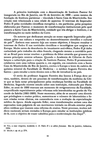 A primeira instituição com a denominação de Instituto Pasteur foi
inaugurada no Rio de Janeiro, em 25 de fevereiro de 1888 - antes mesmo da
fundação do Instituto parisiense - vinculada à Santa Casa da Misericórdia. Sua
criação está relacionada a uma tríade de aspectos: O interesse do Imperador
Pedro II pelas novidades científicas européias e, em particular, pelas pesquisas
elaboradas por Pasteur; o momento de transformações institucionais pelo qual
passava a Santa Casa da Misericórdia, entidade que iria abrigar o Instituto, e as
transformações no meio médico da Corte.
Os autores que dedicaram atenção ao nosso segundo Imperador pole-
mizam sobre sua cultura e empenho no desenvolvimento científico e cultural
do país2 0
. Embora esse assunto fuja aos nossos objetivos, é forçoso ressaltar o
interesse de Pedro II nas novidades científicas e tecnológicas que surgiam na
Europa. Muito antes da descoberta do imunizante anti-rábico, Pedro II já tinha
curiosidade pelo trabalho do sábio francês, chegando mesmo a convidá-lo para
vir ao Brasil para tentar resolver o problema da febre amarela que grassava em
nossos principais centros urbanos. Quando a Academia de Ciências de Paris
lançou a subscrição para a criação do Instituto Pasteur, Pedro II prontamente
colaborou com uma vultosa quantia e, em seguida, em consórcio com a Santa
Casa da Misericórdia do Rio de Janeiro, enviou à Europa o lente da cadeira de
química mineral da Faculdade de Medicina - o médico Augusto Ferreira dos
Santos - para estudar a nova técnica com o fito de introduzi-la no país.
O envio do professor Augusto Ferreira dos Santos à França deve ser
visto, também, dentro de um processo de transformações da medicina da Cor-
te que se fazia notar principalmente pelas mudanças havidas na Faculdade de
Medicina. Segundo recente estudo sobre esta instituição, elaborado por Flavio
Edler, os anos de 1880 marcam um momento de revigoramento da Faculdade,
corporificado especialmente pelas reformas nela introduzidas na gestão do Vis-
conde de Sabóia (1881-1889). Neste momento, além de se assumir uma diretriz
que privilegiava o ensino prático, aumentou-se o número de laboratórios e fo-
ram criadas novas clínicas, em consonância com a evolução da especialização
médica da época. Ainda segundo Edler, estas transformações seriam uma das
expressões mais palpáveis de um movimento iniciado na década anterior pelas
elites médicas que visavam uma reforma do ensino. Neste processo, muitos mé-
dicos nacionais seriam enviados à Europa para estudar as instituições médicas
de lá, com o objetivo de trazer subsídios para a modernização das daqui2 1
.
20 Ver, a esse respeito, R A E R D E S , G . D. Pedro II e os sábios franceses. Rio de Janeiro, Atlântica,
1994.
21 E D L E R , F. op. cit, p. 274.
 
