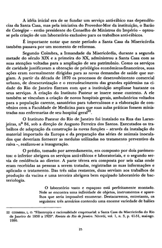 A idéia inicial era de se fundar um serviço anti-rábico nas dependên-
cias da Santa Casa, mas pela iniciativa do Provedor-Mor da instituição, o Barão
de Cotegipe - então presidente do Conselho de Ministros do Império - optou-
se pela criação de um laboratório exclusivo para os trabalhos anti-rábicos.
É importante notar que neste período a Santa Casa da Misericórdia
também passava por um momento de reformas.
Segundo Coimbra, a Irmandade da Misericórdia, durante a segunda
metade do século XIX e a primeira do XX, administrou a Santa Casa com as
suas atenções voltadas para a ampliação de seu patrimônio. Como os serviços
de caridade justificavam a obtenção de privilégios econômicos-financeiros, suas
ações eram normalmente dirigidas para as novas demandas de saúde que sur-
giam. A partir da década de 1870 os processos de desenvolvimento comercial
urbano, de desescravização e o recrudescimento das grandes epidemias na ci-
dade do Rio de Janeiro fizeram com que a instituição ampliasse bastante os
seus serviços. A criação do Instituto Pasteur se insere nesse contexto. A ele
também se vinculam a criação de novos hospitais gerais, ambulatórios voltados
para a população carente, sanatórios para tuberculosos e a elaboração de con-
vênios com a Faculdade de Medicina para que suas aulas práticas fossem minis-
tradas nas enfermarias de seu hospital geral2 2
.
O Instituto Pasteur do Rio de Janeiro foi instalado na Rua das Laran-
jeiras, nº 84, sob a direção de Augusto Ferreira dos Santos. Executados os tra-
balhos de adaptação da construção às novas funções - através da instalação do
material importado da Europa e da preparação das séries de animais inocula¬
dos que deveriam fornecer as medulas utilizadas no tratamento preventivo da
raiva - , realizou-se a inauguração.
O prédio, tomado por arrendamento, era composto por dois pavimen¬
tos: o inferior abrigava os serviços anti-rábicos e laboratoriais, e o segundo ser-
via de residência ao diretor. A parte térrea era composta por seis salas onde
eram recebidas as pessoas a serem tratadas, registradas as suas informações e
aplicado o tratamento. Das três salas restantes, duas serviam aos trabalhos de
produção da vacina e uma terceira abrigava bem equipado laboratório de bac¬
teriologia.
O laboratório vasto e espaçoso está perfeitamente montado.
Nele se encontra u m a infinidade de objetos, instrumentos e apare-
lhos que seria impossível enumerar. Destacaremos, entretanto, os
seguintes: três armários contendo u m a e n o r m e variedade de balões
22 C O I M B R A , L. O . "Filantropia e racionalidade empresarial: a Santa Casa da Misericórdia do Rio
de Janeiro de 1850 a 1920". Revista do Rio de Janeiro. Niterói, vol. 1, n. 3, p. 41-51, mai-ago.
1986.
 