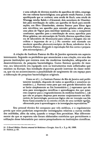 e uma coleção de diversos modelos de aparelhos de vidro, emprega-
dos nas culturas bacteriológicas; uma grande estufa Pasteur, a mais
aperfeiçoada que se conhece; uma estufa de Koch; uma estufa de
Wisnegg; estufas Babés e d'Arsonval, dois autoclaves de Chamber-
lain para esterilização do caldo; um aparelho de Koch para esterili-
zações; um filtro Chamberlain, sistema Pasteur para filtrar água
sem micróbios; um aparelho para estender gelatina sobre placas;
uma placa de Vignot para esterilizar lamínulas, com o competente
combustor; aparelho para a esterilização de soros; aparelhos para
filtrar gelatina; um microscópio de Verich; diversos aparelhos (siste-
ma de laboratório de Montsouris) para cultura e dosagem dos mi-
cróbios e impurezas do ar (...) No corredor está montado um
excelente aparelho photo-microscópico de Roux, sub-diretor do la-
boratório Pasteur, destinado à reprodução fiel dos cortes e prepara-
ções microscópicas (...)2 3
A criação do Instituto Pasteur do Rio de Janeiro apresenta um aspecto
interessante. Segundo os periódicos que anunciaram a sua criação, era uma das
poucas instituições que contava com tão modernas instalações, adequadas ao
desenvolvimento da pesquisa bacteriológica. Como fizemos questão de mos-
trar, seu laboratório era equipado com os instrumentos mais sofisticados que
existiam na Europa. Sua instalação despertou grande interesse da classe médi-
ca, que via no acontecimento a possibilidade de surgimento de um espaço para
a elaboração de pesquisas bacteriológicas originais.
Como se vê (...) o Instituto Pasteur do Rio de Janeiro está perfei-
tamente instalado, dispondo de todos os aparelhos e acessórios ne-
cessários (...). Fazemos votos para que este grande laboratório não
se limite simplesmente ao fim humanitário (...) esperamos que ele
sirva para investigações científicas e aprendizagem dos que quise-
rem cooperar para o engrandecimento da medicina brasileira (...) Já
que não se poupou despesas para montar conjuntamente um labo-
ratório de bacteriologia, parece-nos lógico não ser intenção sua [da
Santa Casa] acastelar-se no estreito círculo de uma caridade egoísta,
oferecendo peas à aprendizagem e às investigações especulativas.24
Seu pessoal técnico foi composto por três médicos, e o regulamento
previa que estes poderiam empreender investigações relativas a outras entida-
des mórbidas, além da raiva, quando o tempo lhes permitisse. Mas diferente-
mente do que se esperava não foram elaborados convênios que permitissem a
utilização desse laboratório por outros pesquisadores ou instituições científicas.
23 O Brasil Médico: Revista semanal de Medicina e Cinirgia. Ano II, v. 3, p. 66, 1888.
24 Ibidem, p. 65.
 