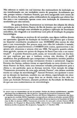 Não sabemos se existia um real interesse dos mantenedores da instituição na
sua transformação em um verdadeiro centro de pesquisas. Acreditamos que
não, porque mesmo o Instituto Francês, que seria inaugurado nove meses de-
pois do carioca, foi pensado, pelos colaboradores da campanha que obteve fun-
dos para a sua construção, apenas como uma instituição de tratamento dos
acometidos por cães raivosos.
De qualquer forma, frustraram-se os interesses dos adeptos da ciência
microbiana, pois o Instituto Pasteur do Rio de Janeiro, por todo o período de
sua existência, restringiu suas atividades ao preparo e aplicação do imunizante
anti-rábico, não chegando a se transformar num pólo de irradiação da pesquisa
bacteriológica.
Não sabemos os motivos de tal restrição, mas alguns indícios devem
ser apontados. Quando da fundação do Instituto, foi previsto que o Gover-
no Imperial contribuiria anualmente com 10:000$000 (dez contos de réis)
para a sua manutenção. Em poucos anos esta cifra foi reduzida à metade,
restringindo-se posteriormente a 3:450$870 (três contos, quatrocentos e cin-
qüenta mil, oitocentos e setenta réis) em 1906. Tal quantia quantia cobria,
neste período, apenas um quinto da despesa da Santa Casa com a sua manu-
tenção2 5
. A questão financeira pode, assim, ser invocada como um dos fato-
res que explicam por que o instituto carioca não decolou. O perfil
acadêmico dos profissionais que comporiam o laboratório também justifica
a sua manutenção como serviço meramente técnico e assistencial. Augusto
Ferreira dos Santos, embora tivesse se especializado na nova técnica no Ins-
tituto Pasteur de Paris, tinha seus interesses voltados principalmente para a
clínica e, em particular, para as doenças mentais. Com exceção do artigo
"Tratamento preventivo da raiva pelo método Pasteur", não deixou nenhum
escrito no campo da microbiologia2 6
. Samuel Pertence, seu ajudante e suces-
sor na direção do Instituto, também era um clínico, especializado em cirur-
gia. Sua indicação para o cargo deve ter se devido mais ao fato dele ter
como pai Andrade Pertence, afamado professor da Faculdade de Medicina,
do que aos seus conhecimentos em microbiologia.
25 S A N T A C A S A D A M I S E R I C Ó R D I A D O R I O D E J A N E I R O . Notícias dos diversos estabelecimentos mantidos
pela Santa Casa da Misericórdia. Rio de Janeiro: Typografia do Jornal do Commercio, 1909.
26 Trabalhos elaborados por Augusto Ferreira dos Santos: Diagnóstico e tratamento das doen-
ças agudas do encéfalo (1872); Legislação e jurisprudência relativas às afecções mentais (1876);
Relatório sobre a missão científica da Europa (1884); Memória histórica da Faculdade de Medi-
cina do Rio de Janeiro (1886); Tratamento preventivo da raiva pelo método Pasteur (1888);
Formulário do Hospital da Misericórdia (1900). M A C A U I À E S , F. Centenário da Faculdade de
Medicina do Rio de Janeiro. Rio de Janeiro, Typografia A. P. Barthel, 1932.
 
