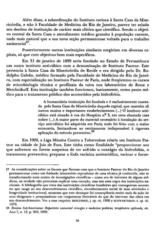 Além disso, a subordinação do Instituto carioca à Santa Casa da Mise-
ricórdia, e não à Faculdade de Medicina do Rio de Janeiro, parece ter selado
seu destino de instituição de caráter mais clínico que científico. Sendo o objeti-
vo central da Santa Casa o atendimento médico gratuito à população carente,
nada mais natural que a sua nova seção permanecesse voltada para o trabalho
assistencial27
.
Posteriormente outras instituições similares surgiriam em diversas ca-
pitais, só que com objetivos bem mais específicos.
Em 31 de janeiro de 1899 seria fundado no Estado de Pernambuco
um outro instituto anti-rábico com a denominação de Instituto Pasteur. Este
pertencia à Santa Casa da Misericórdia de Recife e era dirigido pelo Dr. Ro¬
dolpho Galvão, médico formado pela Faculdade de Medicina do Rio de Janei-
ro, com especialização no Instituto Pasteur de Paris, onde freqüentou os cursos
de microbiologia técnica e profilaxia da raiva nos laboratórios de Roux e
Metchnikoff. Esta instituição também funcionou, basicamente, como posto mé-
dico para o tratamento público dos acometidos pela hidrofobia.
A humanitária instituição foi fundada e é exclusivamente custea-
da pela Santa Casa da Misericórdia daquela capital, que mantém ali
outros muitos e importantes estabelecimentos (...) O instituto anti-
rábico está situado à rua do Hospício nº 3, em uma abastada casa
nobre (...) A maior parte do material necessário à instalação do ser-
viço anti-rábico foi adquirida em Paris; tudo foi feito com a maior
economia, limitando-se ao estritamente indispensável à rigorosa
aplicação do método preventivo.28
Em 1908, a Liga Mineira Contra a Tuberculose criaria um Instituto Pas-
teur na cidade de Juiz de Fora. Este tinha como finalidade "proporcionar aos
que sofrerem ou forem suspeitos de ter sofrido o contágio da hidrofobia, o
tratamento preventivo; preparar a linfa vacínica antivariólica, vacinar e forne¬
27 As considerações sobre os fatores que fizeram com que o Instituto Pasteur do Rio de Janeiro
permanecesse como um limitado laboratório reprodutor de uma técnica já conhecida, não se
transformando num centro de investigações científicas - como era de interesse de alguns mé-
dicos, na verdade não procuram explicar uma exceção, mas sim uma regra das instituições na-
cionais. A bibliografia que trata das instituições científicas brasileiras que conseguiram sucesso
no que tange ao seu desenvolvimento científico, reconhecimento social de suas atividades e
longevidade institucional, mostram que este destaque foi conseqüência muito mais da ação de
seus dirigentes e pesquisadores em conjunturas favoráveis do que do interesse das elites em
seu desenvolvimento. Ver a esse respeito: B E N C H I M O L , J. op. cit, 1990 e S C H W A R T Z M A N , S. op. cit.
1979.
28 Revista Sul-Americana: Repeitório universal cimrgia e medicina práticas, terapêutica aplicada, etc.
Ano 7, n. 12, p. 369, 1899.
 