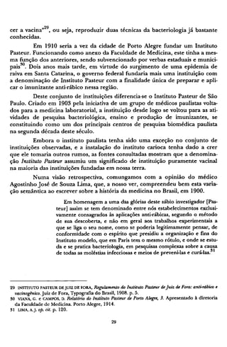 cer a vacina"2 9
, ou seja, reproduzir duas técnicas da bacteriologia já bastante
conhecidas.
Em 1910 seria a vez da cidade de Porto Alegre fundar um Instituto
Pasteur. Funcionando como anexo da Faculdade de Medicina, este tinha a mes-
ma função dos anteriores, sendo subvencionado por verbas estaduais e munici-
pais3 0
. Dois anos mais tarde, em virtude do surgimento de uma epidemia de
raiva em Santa Catarina, o governo federal fundaria mais uma instituição com
a denominação de Instituto Pasteur com a finalidade única de preparar e apli-
car o imunizante anti-rábico nessa região.
Deste conjunto de instituições diferencia-se o Instituto Pasteur de São
Paulo. Criado em 1903 pela iniciativa de um grupo de médicos paulistas volta-
dos para a medicina laboratorial, a instituição desde logo se voltou para as ati-
vidades de pesquisa bacteriológica, ensino e produção de imunizantes, se
constituindo como um dos principais centros de pesquisa biomédica paulista
na segunda década deste século.
Embora o instituto paulista tenha sido uma exceção no conjunto de
instituições observadas, e a instalação do instituto carioca tenha dado a crer
que ele tomaria outros rumos, as fontes consultadas mostram que a denomina-
ção Instituto Pasteur assumiu um significado de instituição puramente vacinai
na maioria das instituições fundadas em nossa terra.
Numa visão retrospectiva, comungamos com a opinião do médico
Agostinho José de Souza Lima, que, a nosso ver, compreendeu bem esta varia-
ção semântica ao escrever sobre a história da medicina no Brasil, em 1900.
Em homenagem a uma das glórias deste sábio investigador [Pas-
teur] assim se tem denominado entre nós estabelecimentos exclusi-
vamente consagrados às aplicações anti-rábicas, segundo o método
de sua descoberta, e não em geral aos trabalhos experimentais a
que se liga o seu nome, como se poderia legitimamente pensar, de
conformidade com o espírito que presidiu a organização e fins do
Instituto modelo, que em Paris tem o mesmo rótulo, e onde se estu-
da e se pratica bacteriologia, em pesquisas complexas sobre a causa
de todas as moléstias infecciosas e meios de preveni-las e curá-las.31
29 INSTITUTO PASTEUR DEJUIZ DE FORA, Regulamento do Instituto Pasteur deJuiz de Fora: anti-rábico e
vacinogênico. Juiz de Fora, Typografia do Brasil, 1908. p. 5.
30 VIANA, G. e CAMPOS, D. Relatório do Instituto Pasteur de Porto Alegre, 3. Apresentado à diretoria
da Faculdade de Medicina. Porto Alegre, 1914.
31 LIMA, A.J. op. cit. p. 120.
 
