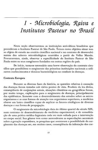 I - Microbiologia, Raiva e
Institutos Pasteur no Brasil
Nesta seção observaremos as instituições anti-rábicas brasileiras que
precederam o Instituto Pasteur de São Paulo. T e m o s como objetivo situar nos-
so objeto de estudo no cenário científico nacional e no contexto de desenvolvi-
mento dos saberes microbiológicos ocorridos a partir do Velho Mundo.
Procuraremos, ainda, observar a especificidade do Instituto Pasteur de São
Paulo entre os seus congêneres fundados em outras regiões do país.
De início, torna-se necessário uma breve observação do contexto cien-
tífico que possibilitou o surgimento das primeiras instituições nacionais a utili-
zarem conhecimentos e técnicas bacteriológicas no combate às doenças.
Contexto Europeu
Durante as diversas fases da história, as questões relativas à causação
das doenças foram tratadas sob vários pontos de vista. Produto da ira divina,
conseqüência de conjunções astrais, situações climáticas ou geográficas foram,
por muito tempo, explicações para o surgimento de doenças, principalmente
das epidêmicas. Somente com o desenvolvimento dos estudos sobre os micro-
organismos e as suas formas de atuação nos organismos superiores, a medicina
obteve um lastro científico capaz de explicar os fatores etiológicos de diversas
doenças e sua forma de propagação.
O surgimento da microbiologia data do último quartel do século X I X ,
num contexto de desenvolvimento da medicina experimental, e de consolida-
ção de uma prática médica higienista cada vez mais voltada para a intervenção
no corpo social. Sua gênese tem c o m o antecedentes as especulações ancestrais
sobre a geração espontânea, as pesquisas que aventavam a possibilidade do sur-
gimento das doenças ser, em muitos casos, conseqüência da infestação dos cor-
 