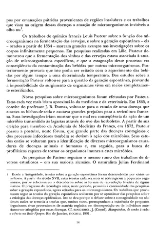 pos por emanações pútridas provenientes de regiões insalubres e os trabalhos
que viam na origem dessas doenças a atuação de microorganismos invisíveis a
olho n u 1
.
Os trabalhos do químico francês Louis Pasteur sobre a função dos mi-
croorganismos na fermentação das cervejas, e sobre a geração espontânea - ela
- orados a partir de 1854 - marcam grandes avanços nas investigações sobre os
corpos infinitamente pequenos. Em pesquisas realizadas em Lille, Pasteur de-
monstrou que a fermentação dos vinhos e das cervejas estava associada à atua-
ção de microorganismos específicos, e que a estagnação deste processo era
conseqüência da contaminação das bebidas por outros microorganismos. Pos-
teriormente provaria que isto podia ser evitado com o aquecimento das bebi-
das por algum tempo a uma determinada temperatura. Dos estudos sobre a
fermentação Pasteur voltou-se para a questão da geração espontânea, provando
a impossibilidade do surgimento de organismos vivos em meios completamen-
te esterilizados.
Novas pesquisas sobre microorganismos foram efetuadas por Pasteur.
Estas cada vez mais iriam aproximá-lo da medicina e da veterinária. Em 1865, a
convite do professor J. B. Dumas, voltou-se para o estudo de uma doença que
atacava os bichos-de-seda e causava grandes prejuízos para a sericultura france-
sa. Suas investigações iriam mostrar que o mal era conseqüência da ação de um
micróbio transmitido às lagartas através do ovo das borboletas. A partir de sua
eleição para m e m b r o da Academia de Medicina da França, em 1873, Pasteur
passou a postular, neste fórum, que grande parte das doenças contagiosas e
dos processos infecciosos também se deviam à ação dos micróbios. Seus estu-
dos então se voltaram para a identificação de diversos microorganismos causa-
dores de doenças animais e humanas e, em seguida, para a busca de
profiláticos capazes de tornar os organismos imunes a estes micróbios.
As pesquisas de Pasteur seguiam o mesmo rumo dos trabalhos de di-
versos estudiosos - em sua maioria alemães. O naturalista Julius Ferdinand
1 Desde a Antiguidade, teorias sobre a geração espontânea foram desenvolvidas p o r vários es-
tudiosos. A partir d o século XVII, estas teorias cada vez mais se restringiram a pequenos orga-
nismos, p o r se relacionarem a descobertas sobre as formas de reprodução lavrária de alguns
insetos. O progresso da tecnologia ótica, neste período, permitiu a continuidade das pesquisas
sobre a geração espontânea, agora voltadas para os microorganismos. Os trabalhos que procu-
ravam negar as teorias da geração espontânea acabaram p o r se aproximar das pesquisas sobre
a etiologia das doenças epidêmicas. Isto se deu porque o debate sobre a contagiosidade o u não
destes males se remetia a teorias que, muitas vezes, pressupunham a existência de pequenos
organismos vivos provenientes de matéria orgânica e m decomposição o u de indivíduos ante-
riormente atingidos p o r essas doenças. Cf. BENCHIMOL, J. (Coord). Manguinhos, do sonho à vida:
a ciência, na Belle Époque. Rio de Janeiro, FIOCRUZ, 1991.
 