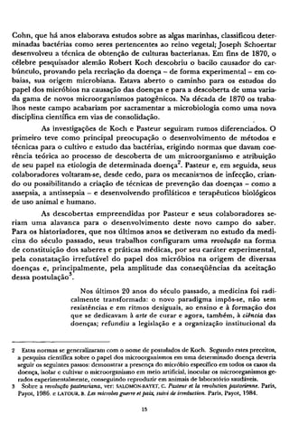 Cohn, que há anos elaborava estudos sobre as algas marinhas, classificou deter-
minadas bactérias como seres pertencentes ao reino vegetal; Joseph Schoertar
desenvolveu a técnica de obtenção de culturas bacterianas. Em fins de 1870, o
célebre pesquisador alemão Robert Koch descobriu o bacilo causador do car-
búnculo, provando pela recriação da doença - de forma experimental - em co-
baias, sua origem microbiana. Estava aberto o caminho para os estudos do
papel dos micróbios na causação das doenças e para a descoberta de uma varia-
da gama de novos microorganismos patogênicos. Na década de 1870 os traba-
lhos neste campo acabariam por sacramentar a microbiologia como uma nova
disciplina científica em vias de consolidação.
As investigações de Koch e Pasteur seguiram rumos diferenciados. O
primeiro teve como principal preocupação o desenvolvimento de métodos e
técnicas para o cultivo e estudo das bactérias, erigindo normas que davam coe-
rência teórica ao processo de descoberta de um microorganismo e atribuição
de seu papel na etiologia de determinada doença2
. Pasteur e, em seguida, seus
colaboradores voltaram-se, desde cedo, para os mecanismos de infecção, crian-
do ou possibilitando a criação de técnicas de prevenção das doenças - como a
assepsia, a antissepsia - e desenvolvendo profiláticos e terapêuticos biológicos
de uso animal e humano.
As descobertas empreendidas por Pasteur e seus colaboradores se-
riam uma alavanca para o desenvolvimento deste novo campo do saber.
Para os historiadores, que nos últimos anos se detiveram no estudo da medi-
cina do século passado, seus trabalhos configuram uma revolução na forma
de constituição dos saberes e práticas médicas, por seu caráter experimental,
pela constatação irrefutável do papel dos micróbios na origem de diversas
doenças e, principalmente, pela amplitude das conseqüências da aceitação
dessa postulação3
.
Nos últimos 20 anos do século passado, a medicina foi radi-
calmente transformada: o novo paradigma impôs-se, não sem
resistências e em ritmos desiguais, ao ensino e à formação dos
que se dedicavam à arte de curar e agora, também, à ciência das
doenças; refundiu a legislação e a organização institucional da
2 Estas normas se generalizaram com o nome de postulados de Koch. Segundo estes preceitos,
a pesquisa cientifica sobre o papel dos microorganismos em uma determinado doença deveria
seguir os seguintes passos: demonstrar a presença do micróbio específico em todos os casos da
doença, isolar e cultivar o microorganismo em meio artificial, inocular os microorganismos ge-
rados experimentalmente, conseguindo reproduzir em animais de laboratório saudáveis.
3 Sobre a retiolução pasteuríana, ver: SALOMON-BAYET, C. Pasteur et la revolution pastorienne. Paris,
Payot, 1986. e LATOUR, B. Les microbes guerre et paix, suivi de itreduction. Paris, Payot, 1984.
 