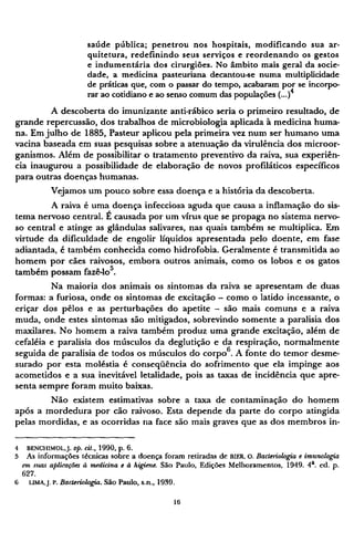 saúde pública; penetrou nos hospitais, modificando sua ar-
quitetura, redefinindo seus serviços e reordenando os gestos
e indumentária dos cirurgiões. No âmbito mais geral da socie-
dade, a medicina pasteuriana decantou-se numa multiplicidade
de práticas que, com o passar do tempo, acabaram por se incorpo-
rar ao cotidiano e ao senso comum das populações (...)4
A descoberta do imunizante anti-rábico seria o primeiro resultado, de
grande repercussão, dos trabalhos de microbiologia aplicada à medicina huma-
na. Em julho de 1885, Pasteur aplicou pela primeira vez num ser humano uma
vacina baseada em suas pesquisas sobre a atenuação da virulência dos microor-
ganismos. Além de possibilitar o tratamento preventivo da raiva, sua experiên-
cia inaugurou a possibilidade de elaboração de novos profiláticos específicos
para outras doenças humanas.
Vejamos um pouco sobre essa doença e a história da descoberta.
A raiva é uma doença infecciosa aguda que causa a inflamação do sis-
tema nervoso central. É causada por um vírus que se propaga no sistema nervo-
so central e atinge as glândulas salivares, nas quais também se multiplica. Em
virtude da dificuldade de engolir líquidos apresentada pelo doente, em fase
adiantada, é também conhecida como hidrofobia. Geralmente é transmitida ao
homem por cães raivosos, embora outros animais, como os lobos e os gatos
também possam fazê-lo5
.
Na maioria dos animais os sintomas da raiva se apresentam de duas
formas: a furiosa, onde os sintomas de excitação - como o latido incessante, o
eriçar dos pêlos e as perturbações do apetite - são mais comuns e a raiva
muda, onde estes sintomas são mitigados, sobrevindo somente a paralisia dos
maxilares. No homem a raiva também produz uma grande excitação, além de
cefaléia e paralisia dos músculos da deglutição e da respiração, normalmente
seguida de paralisia de todos os músculos do corpo6
. A fonte do temor desme¬
surado por esta moléstia é conseqüência do sofrimento que ela impinge aos
acometidos e a sua inevitável letalidade, pois as taxas de incidência que apre-
senta sempre foram muito baixas.
Não existem estimativas sobre a taxa de contaminação do homem
após a mordedura por cão raivoso. Esta depende da parte do corpo atingida
pelas mordidas, e as ocorridas na face são mais graves que as dos membros in¬
4 BENCHIMOL, J. Op. cit., 1990, p. 6,
5 As informações técnicas sobre a doença foram retiradas de BIER, O. Bacteriologia e imunologia
em suas aplicações à medicina e à higiene. São Paulo, Edições Melhoramentos, 1949. 4 a
. ed. p.
627.
6 LIMA, J. P. Bacteriologia. São Paulo, s.n., 1939.
 