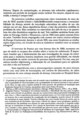 feriores. Depois da contaminação, os sintomas não sobrevêm rapidamente,
existindo um período de incubação muito variável. No entanto, depois de con-
traída, a doença é sempre letal7
.
Os primeiros trabalhos experimentais sobre transmissão da raiva da-
tam de 1813, quando Grüner e Salm-Reifferscheidt comprovaram a transmissi¬
bilidade da doença através da inoculação subcutânea da saliva de um cão
raivoso em um são. Essas experiências foram a base das primeiras medidas de
profilaxia da raiva. Elas consistiam no extermínio dos cães de rua e na quaren-
tena dos cães domésticos suspeitos do mal. Tais medidas sanitárias foram ado-
tadas na Noruega, Suécia e Dinamarca, e já em 1826 esses países estavam livres
da raiva. Também foram empregadas com sucesso em outros centros urbanos
da Europa Continental, durante o século XIX, mas eram freqüentes as reinfes¬
tações destas áreas, em virtude da raiva se estabelecer também entre os animais
selvagens8
.
O interesse de Pasteur por essa doença data de 1880, momento em
que ele ainda se ocupava dos estudos sobre a vacina do carbúnculo. É impor-
tante ressaltar que o deslocamento das suas investigações do campo da veteri-
nária para a medicina humana implicava uma grande dificuldade, em virtude
da necessidade de estrito controle do processo experimental. Por isso, seus pri-
meiros estudos objetivavam a elaboração de um imunizante para ser aplicado
nos cães e não nos homens9
.
Suas experiências com o microorganismo causador da raiva tiveram
início com uma série de inoculações, em coelhos de laboratório, de saliva
proveniente de uma criança atacada da doença, internada no Hospital Santa
7 O período de incubação da raiva varia de acordo com a localidade por onde penetra o vírus;
com a quantidade de vírus inoculado; com a proximidade de troncos nervosos e com a nature-
za do vírus, ou seja, com a espécie animal de onde procede. Os períodos de incubação mais
freqüentes duram de 2 a 3 meses, mas podem variar entre 6 dias e 8 meses.
8 Ibidem, p. 628 e ENCYCLOPAEDIA BRITANNICA. Chicago, Willian Benton, 1959. ν. 18, p. 864B.
9 Segundo Pasteur, "Tratando-se de moléstias humanas, a dificuldade não está, pois, na aplica-
ção do novo método de profilaxia; mas sim no conhecimento das propriedades fisiológicas de
seus vírus. (...) Mas a experiência permitida nos animais passa a ser um crime quando praticada
no homem; daí a causa principal de complicação das investigações, quando trata-se de molés-
tias exclusivas da nossa espécie. Todavia reflitamos que estes estudos datam de ontem, que os
seus resultados já são fecundos e que temos o direito de esperar novos progressos, quando o
conhecimento das moléstias nos animais for mais aprofundado, sobretudo o daquelas molés-
tias que se transmitem ao homem. Foi o desejo de aprofundar essa dupla questão que me le-
vou a estudar a raiva, apesar das obscuridades que parecem cercar esta moléstia." PASTEUR,
L. "Comunicação ao Congresso Internacional de Medicina de Copenhague, 1884". apud G A L ¬
V Ã O . R. "A raiva". In: Publicações do Brazil-Médico. Rio de Janeiro, Typ. Besnard Frères, 1901, p.
49.
 